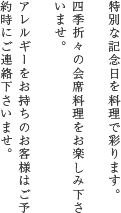 特別な記念日を料理で彩ります。四季折々の会席料理をお楽しみ下さいませ。アレルギーをお持ちのお客様はご予約時にご連絡下さいませ。