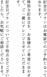 記念日プランはお電話でのご予約となっております。特別な記念日を、お客様のご希望に合わせて、ご一緒にアレンジさせていただきます。記念日プランについてご不明点などございましたら、お気軽にご相談くださいませ。