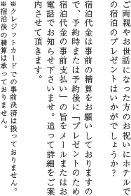 ご両親やお世話になった方のお祝いにホテルでの宿泊のプレゼントはいかがでしょうか？宿泊代金は事前の精算をお願いしておりますので、予約時または予約後に「プレゼントのため宿泊代金の事前支払い」の旨をメールまたはお電話でお知	らせ下さいませ。追って詳細をご案内させて頂きます。※クレジットカードでの事前決済は扱っておりません。※宿泊後の精算は承っておりません。